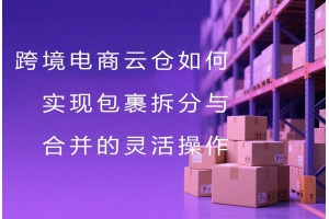 跨境電商云倉如何實現包裹拆分與合并的靈活操作