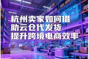 杭州賣家如何借助云倉代發貨提升跨境電商效率